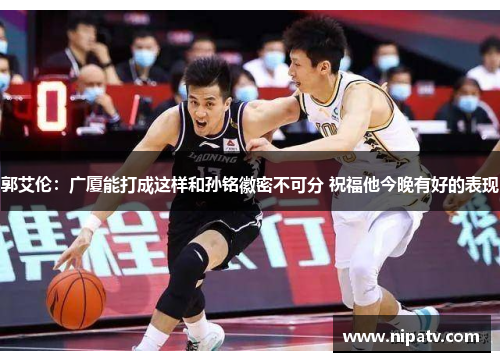 郭艾伦：广厦能打成这样和孙铭徽密不可分 祝福他今晚有好的表现